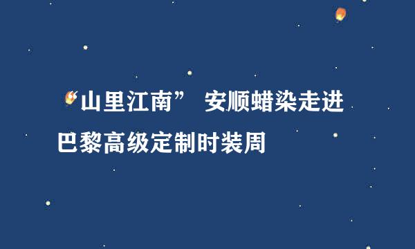 “山里江南” 安顺蜡染走进巴黎高级定制时装周