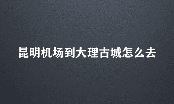 昆明机场到大理古城怎么去