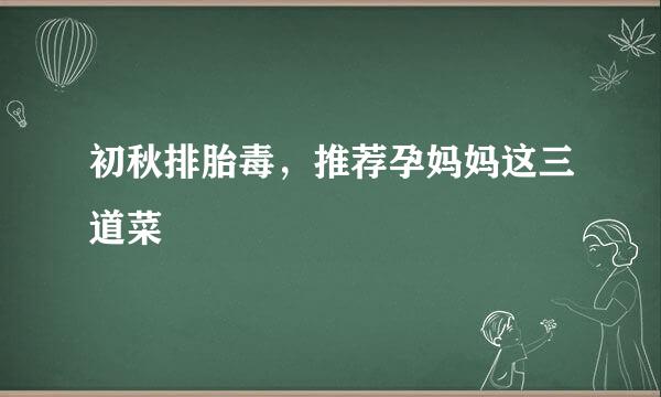 初秋排胎毒，推荐孕妈妈这三道菜
