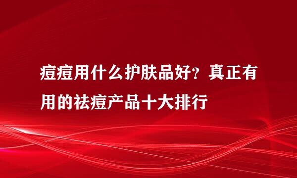 痘痘用什么护肤品好？真正有用的祛痘产品十大排行