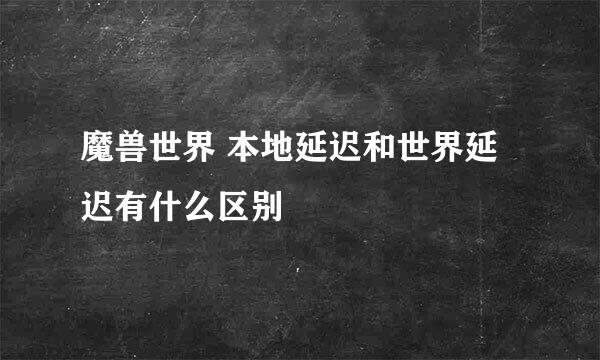 魔兽世界 本地延迟和世界延迟有什么区别