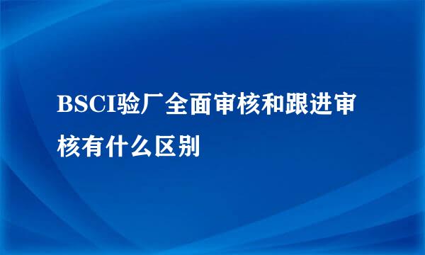 BSCI验厂全面审核和跟进审核有什么区别