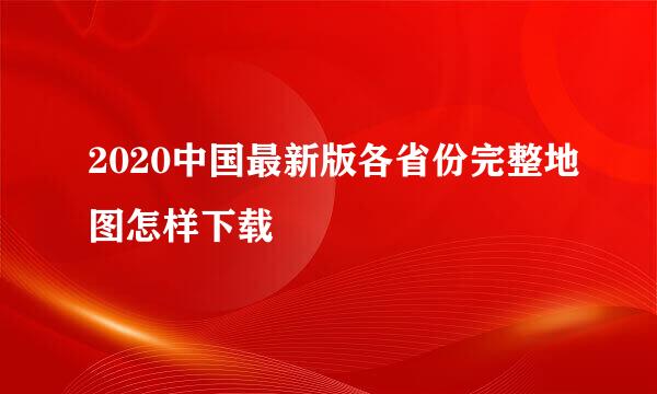 2020中国最新版各省份完整地图怎样下载