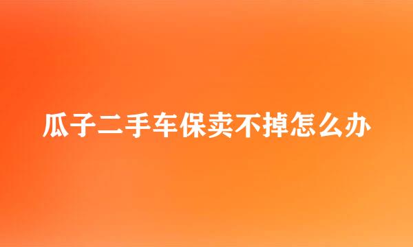 瓜子二手车保卖不掉怎么办