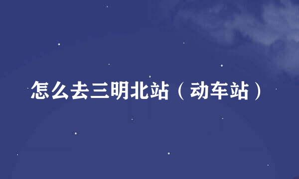 怎么去三明北站（动车站）