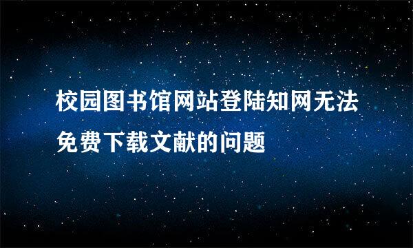 校园图书馆网站登陆知网无法免费下载文献的问题