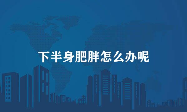 下半身肥胖怎么办呢