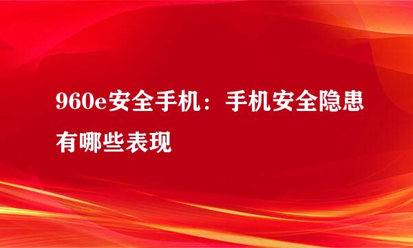 960e安全手机：手机安全隐患有哪些表现