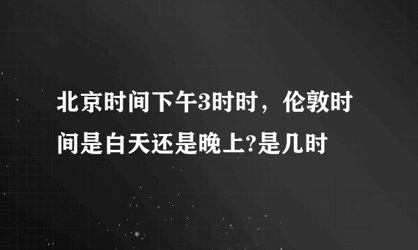 北京时间下午3时时，伦敦时间是白天还是晚上?是几时