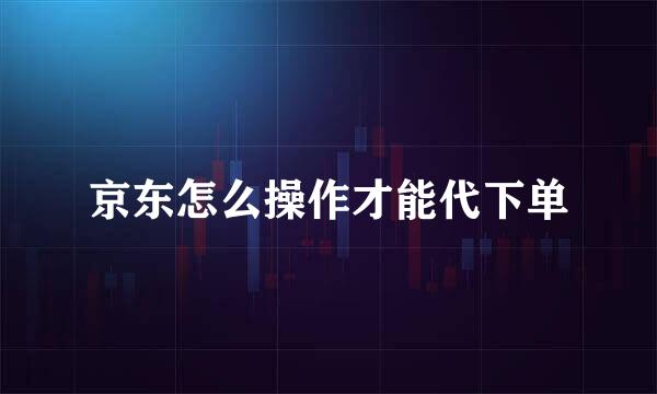 京东怎么操作才能代下单