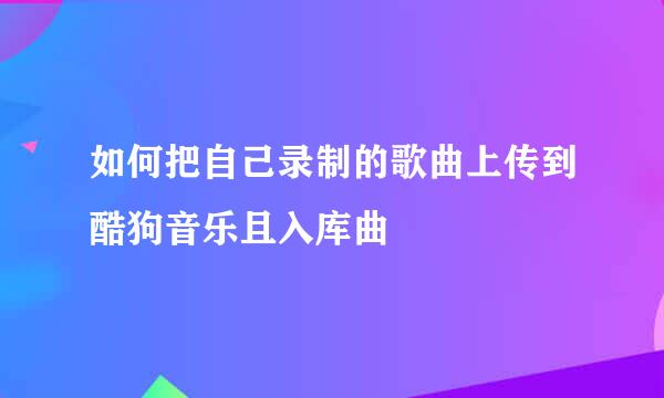 如何把自己录制的歌曲上传到酷狗音乐且入库曲