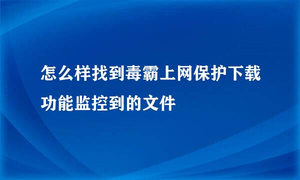 怎么样找到毒霸上网保护下载功能监控到的文件