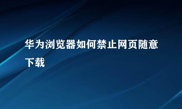 华为浏览器如何禁止网页随意下载
