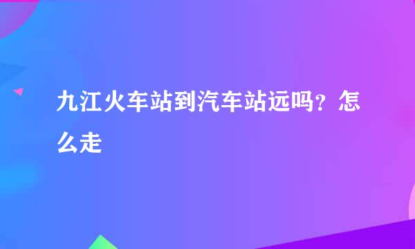 九江火车站到汽车站远吗？怎么走