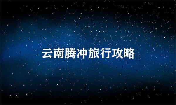 云南腾冲旅行攻略