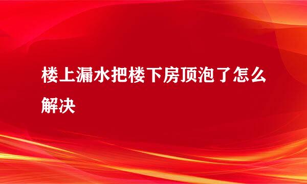 楼上漏水把楼下房顶泡了怎么解决