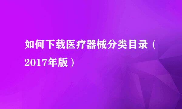 如何下载医疗器械分类目录（2017年版）