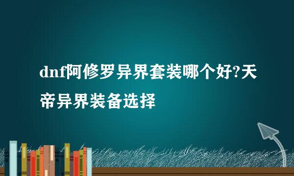 dnf阿修罗异界套装哪个好?天帝异界装备选择