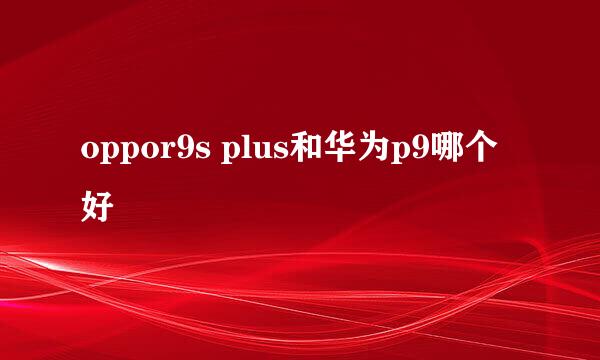 oppor9s plus和华为p9哪个好
