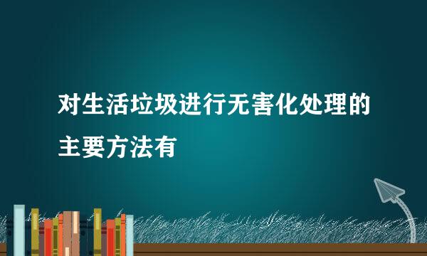 对生活垃圾进行无害化处理的主要方法有