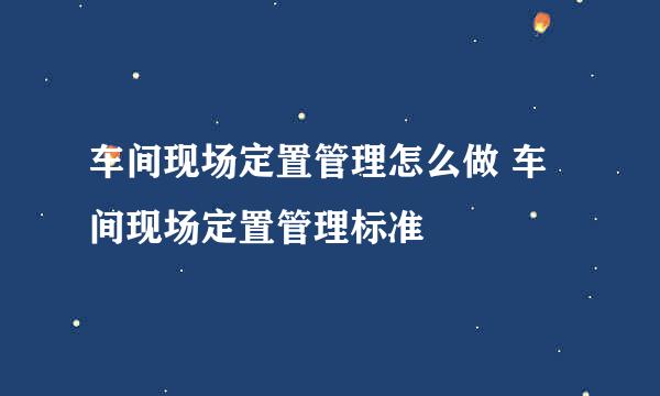 车间现场定置管理怎么做 车间现场定置管理标准