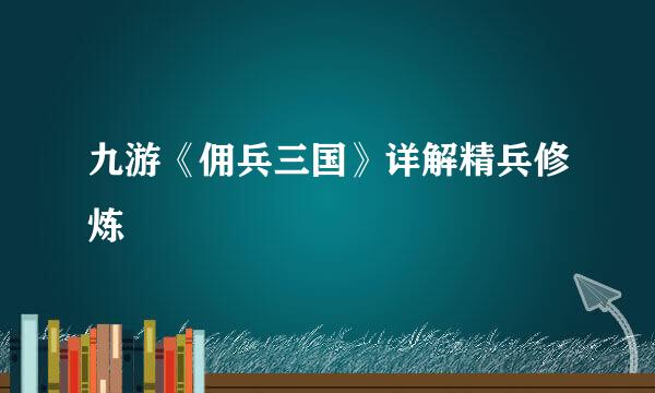 九游《佣兵三国》详解精兵修炼