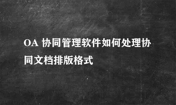 OA 协同管理软件如何处理协同文档排版格式