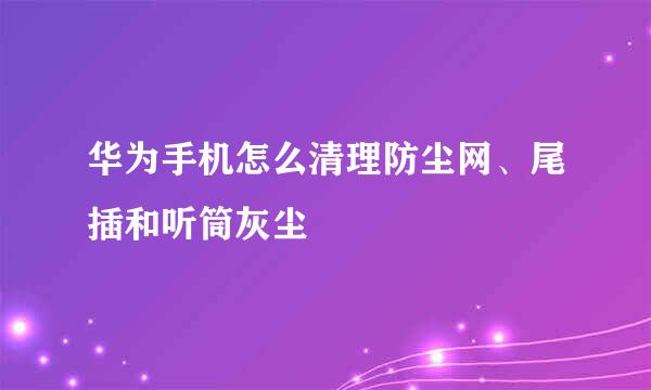 华为手机怎么清理防尘网、尾插和听筒灰尘