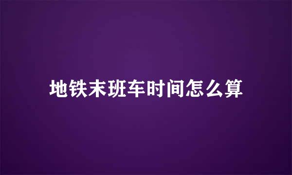 地铁末班车时间怎么算