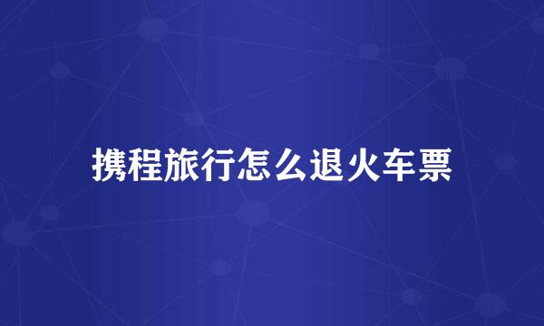 携程旅行怎么退火车票