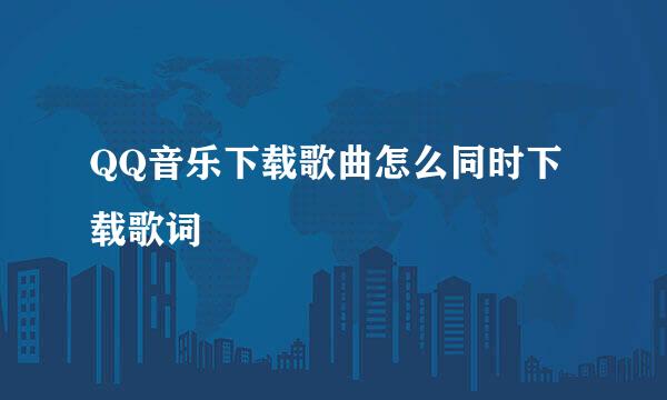 QQ音乐下载歌曲怎么同时下载歌词