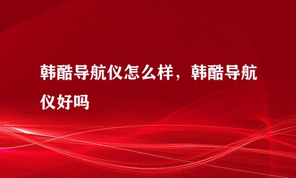 韩酷导航仪怎么样，韩酷导航仪好吗