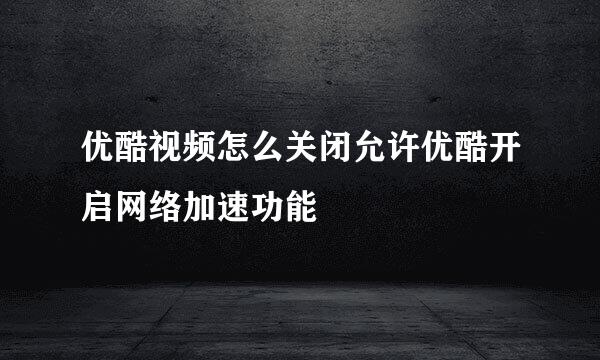 优酷视频怎么关闭允许优酷开启网络加速功能