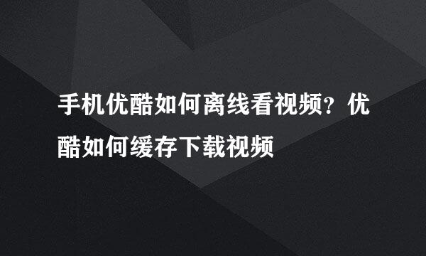 手机优酷如何离线看视频？优酷如何缓存下载视频