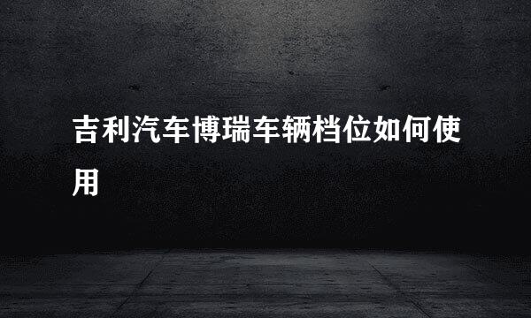 吉利汽车博瑞车辆档位如何使用