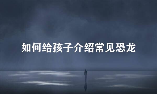如何给孩子介绍常见恐龙