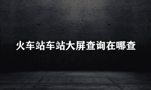 火车站车站大屏查询在哪查