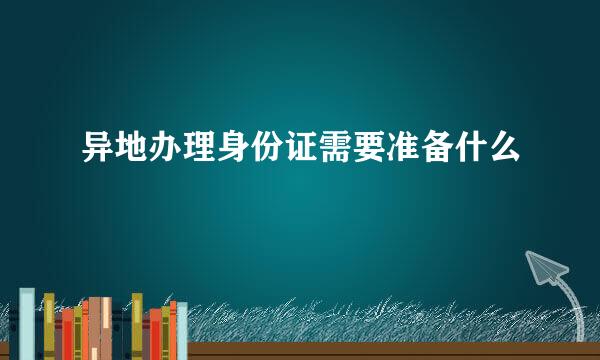 异地办理身份证需要准备什么