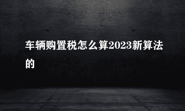 车辆购置税怎么算2023新算法的