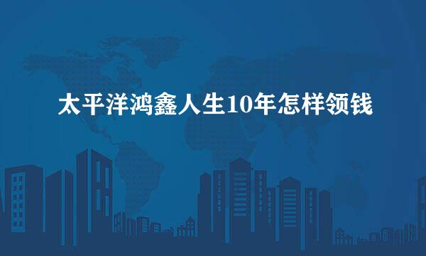 太平洋鸿鑫人生10年怎样领钱