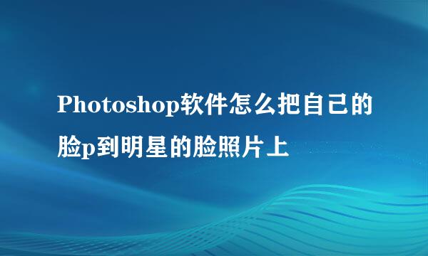 Photoshop软件怎么把自己的脸p到明星的脸照片上