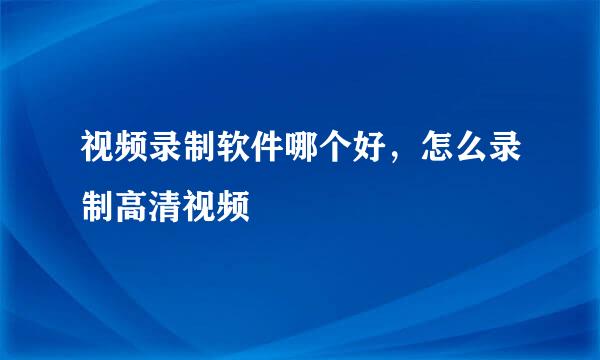 视频录制软件哪个好，怎么录制高清视频
