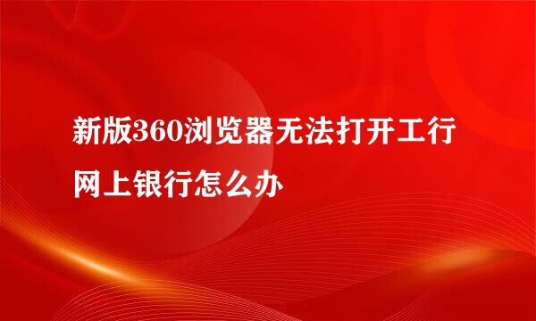 新版360浏览器无法打开工行网上银行怎么办