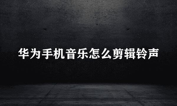 华为手机音乐怎么剪辑铃声