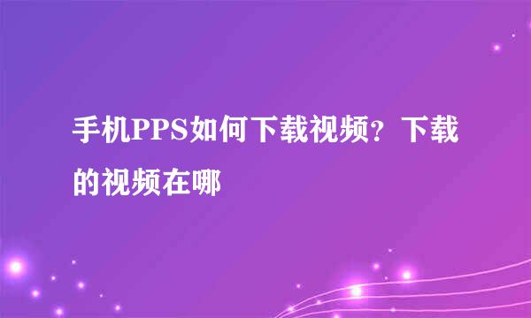 手机PPS如何下载视频？下载的视频在哪