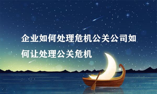 企业如何处理危机公关公司如何让处理公关危机