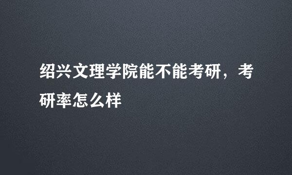 绍兴文理学院能不能考研，考研率怎么样