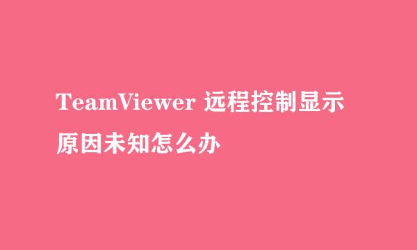 TeamViewer 远程控制显示原因未知怎么办