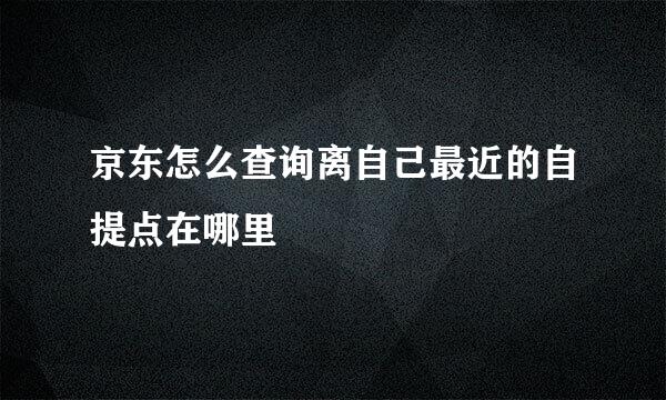 京东怎么查询离自己最近的自提点在哪里