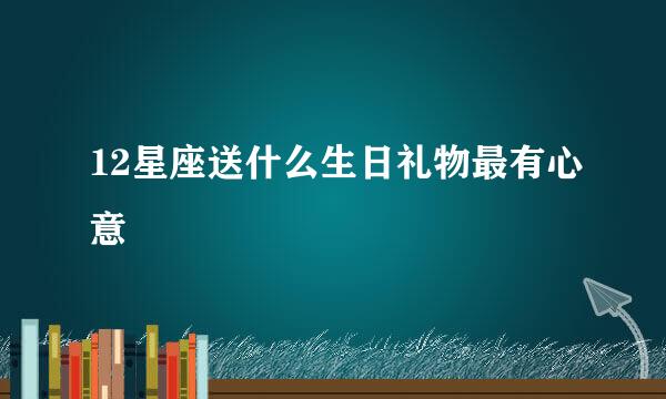 12星座送什么生日礼物最有心意